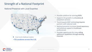 PROPRIETARY & CONFIDENTIAL 9
• Provides platform for winning MSPs
• Supports the growth in ambulatory &
outpatient services
• Trend towards MSP contracting requires
partners with national scale
• National presence increases brand awareness
and enhances appeal to healthcare
professionals
• Provides opportunity for cross-selling
additional capabilities through existing
channels
Strength of a National Footprint
 Cross Country Healthcare Locations
~75 Locations across the U.S.
National Presence with Local Expertise
 