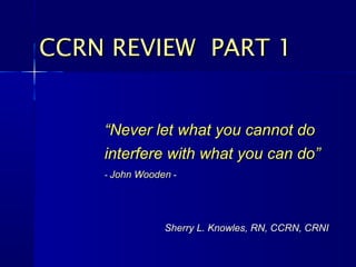 CCRN REVIEW PART 1


    “Never let what you cannot do
    interfere with what you can do”
    - John Wooden -




                Sherry L. Knowles, RN, CCRN, CRNI
 