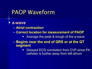 PAOP Waveform
   a-wave
    – Atrial contraction
    – Correct location for measurement of PAOP
             Average the peak & trough of the a-wave
    – Begins near the end of QRS or at the QT
      segment
             Delayed ECG correlation from CVP since PA
              catheter is further away from left atrium
 
