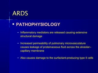 ARDS
   PATHOPHYSIOLOGY
    – Inflammatory mediators are released causing extensive
      structural damage

    – Increased permeability of pulmonary microvasculature
      causes leakage of proteinaceous fluid across the alveolar–
      capillary membrane

    – Also causes damage to the surfactant-producing type II cells
 