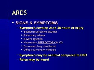 ARDS
   SIGNS & SYMPTOMS
    – Symptoms develop 24 to 48 hours of injury
          Sudden progressive disorder
          Pulmonary edema
          Severe dyspnea
          Hypoxemia REFRACTORY to O2
          Decreased lung compliance
          Diffuse pulmonary infiltrates
    – Symptoms may be minimal compared to CXR
    – Rales may be heard
 