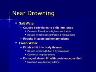 Near Drowning
   Salt Water
    – Causes body fluids to shift into lungs
          Osmosis: From low to high concentration
          Results in hemoconcentration & hypovolemia
    – Results in acute pulmonary edema
   Fresh Water
    – Fluids shift into body tissues
          Results in hemodilution & hypervolemia
          Can result in gross edema
    – Damaged alveoli fill with proteinaceous fluid
          May lead to pulmonary edema
 