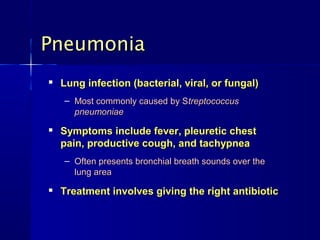 Pneumonia
   Lung infection (bacterial, viral, or fungal)
    – Most commonly caused by Streptococcus
      pneumoniae
   Symptoms include fever, pleuretic chest
    pain, productive cough, and tachypnea
    – Often presents bronchial breath sounds over the
      lung area
   Treatment involves giving the right antibiotic
 