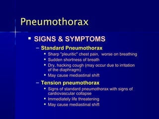 Pneumothorax
    SIGNS & SYMPTOMS
     – Standard Pneumothorax
          Sharp "pleuritic" chest pain, worse on breathing
          Sudden shortness of breath
          Dry, hacking cough (may occur due to irritation
           of the diaphragm)
          May cause mediastinal shift
     – Tension pneumothorax
          Signs of standard pneumothorax with signs of
           cardiovascular collapse
          Immediately life threatening
          May cause mediastinal shift
 