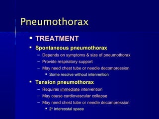 Pneumothorax
    TREATMENT
    Spontaneous pneumothorax
     – Depends on symptoms & size of pneumothorax
     – Provide respiratory support
     – May need chest tube or needle decompression
           Some resolve without intervention
    Tension pneumothorax
     – Requires immediate intervention
     – May cause cardiovascular collapse
     – May need chest tube or needle decompression
           2nd intercostal space
 