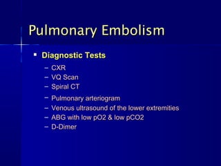 Pulmonary Embolism
   Diagnostic Tests
    –   CXR
    –   VQ Scan
    –   Spiral CT
    – Pulmonary arteriogram
    – Venous ultrasound of the lower extremities
    – ABG with low pO2 & low pCO2
    – D-Dimer
 