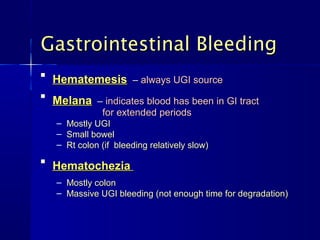 Gastrointestinal Bleeding

    Hematemesis – always UGI source

    Melana – indicates blood has been in GI tract
                for extended periods
    – Mostly UGI
    – Small bowel
    – Rt colon (if bleeding relatively slow)

    Hematochezia
    – Mostly colon
    – Massive UGI bleeding (not enough time for degradation)
 