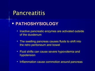 Pancreatitis
   PATHOSHYSIOLOGY
    • Inactive pancreatic enzymes are activated outside
      of the duodenum

    • The swelling pancreas causes fluids to shift into
      the retro peritoneum and bowel

    • Fluid shifts can cause severe hypovolemia and
      hypotension

    • Inflammation cause commotion around pancreas
 