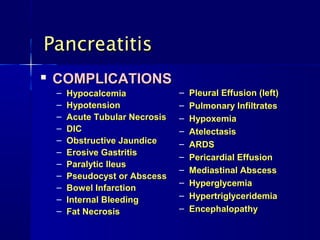 Pancreatitis
   COMPLICATIONS
    –   Hypocalcemia             –   Pleural Effusion (left)
    –   Hypotension              –   Pulmonary Infiltrates
    –   Acute Tubular Necrosis   –   Hypoxemia
    –   DIC                      –   Atelectasis
    –   Obstructive Jaundice     –   ARDS
    –   Erosive Gastritis        –   Pericardial Effusion
    –   Paralytic Ileus
                                 –   Mediastinal Abscess
    –   Pseudocyst or Abscess
                                 –   Hyperglycemia
    –   Bowel Infarction
    –   Internal Bleeding        –   Hypertriglyceridemia
    –   Fat Necrosis             –   Encephalopathy
 