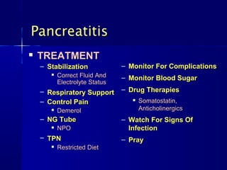 Pancreatitis
   TREATMENT
    – Stabilization             – Monitor For Complications
          Correct Fluid And    – Monitor Blood Sugar
           Electrolyte Status
    – Respiratory Support       – Drug Therapies
    – Control Pain                    Somatostatin,
          Demerol                     Anticholinergics
    – NG Tube                   – Watch For Signs Of
          NPO                    Infection
    – TPN                       – Pray
          Restricted Diet
 