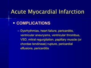 Acute Myocardial Infarction
   COMPLICATIONS
    – Dysrhythmias, heart failure, pericarditis,
      ventricular aneurysms, ventricular thrombus,
      VSD, mitral regurgitation, papillary muscle (or
      chordae tendineae) rupture, pericardial
      effusions, pericarditis
 