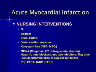 Acute Myocardial Infarction
   NURSING INTERVENTIONS
    – O2
    – Bedrest
    – Serial ECG’s
    – Serial cardiac enzymes
    – Keep pain free (NTG. MSO4)
    – MONA (Morphine, O2, Nitroglycerin, Aspirin),
      Heparin, beta-blockers, and ace inhibitors. May also
      include thrombolytics or Gp2b3a inhibitors
    – PCI, PTCA, IABP, CABG
 