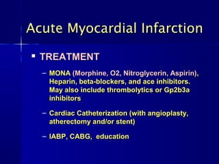 Acute Myocardial Infarction
   TREATMENT
    – MONA (Morphine, O2, Nitroglycerin, Aspirin),
      Heparin, beta-blockers, and ace inhibitors.
      May also include thrombolytics or Gp2b3a
      inhibitors

    – Cardiac Catheterization (with angioplasty,
      atherectomy and/or stent)

    – IABP, CABG, education
 