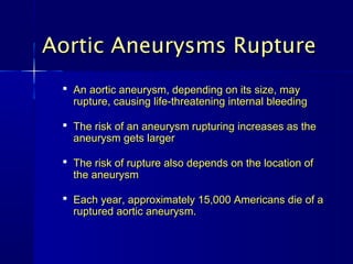 Aortic Aneurysms Rupture
  An aortic aneurysm, depending on its size, may
   rupture, causing life-threatening internal bleeding

  The risk of an aneurysm rupturing increases as the
   aneurysm gets larger

  The risk of rupture also depends on the location of
   the aneurysm

  Each year, approximately 15,000 Americans die of a
   ruptured aortic aneurysm.
 