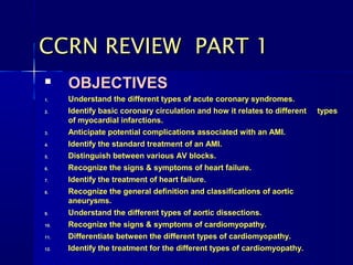 CCRN REVIEW PART 1
     OBJECTIVES
1.    Understand the different types of acute coronary syndromes.
2.    Identify basic coronary circulation and how it relates to different   types
      of myocardial infarctions.
3.    Anticipate potential complications associated with an AMI.
4.    Identify the standard treatment of an AMI.
5.    Distinguish between various AV blocks.
6.    Recognize the signs & symptoms of heart failure.
7.    Identify the treatment of heart failure.
8.    Recognize the general definition and classifications of aortic
      aneurysms.
9.    Understand the different types of aortic dissections.
10.   Recognize the signs & symptoms of cardiomyopathy.
11.   Differentiate between the different types of cardiomyopathy.
12.   Identify the treatment for the different types of cardiomyopathy.
 