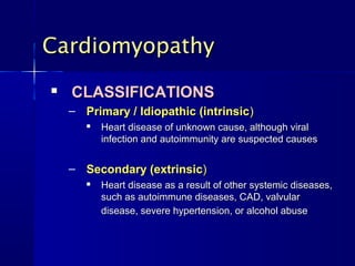 Cardiomyopathy
   CLASSIFICATIONS
    – Primary / Idiopathic (intrinsic)
          Heart disease of unknown cause, although viral
           infection and autoimmunity are suspected causes


    – Secondary (extrinsic)
          Heart disease as a result of other systemic diseases,
           such as autoimmune diseases, CAD, valvular
           disease, severe hypertension, or alcohol abuse
 