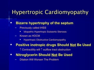 Hypertropic Cardiomyopathy
    Bizarre hypertrophy of the septum
     –   Previously called IHSS
            Idiopathic Hypertropic Subaortic Stenosis
     –   Known as HOCM
            Hypertropic Obstructive Cardiomyopathy

    Positive inotropic drugs Should Not Be Used
         ↑ Contractility will ↑ outflow tract obstruction
    Nitroglycerin Should Not Be Used
     –   Dilation Will Worsen The Problem
 
