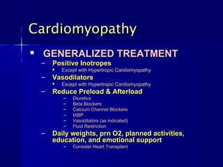 Cardiomyopathy
   GENERALIZED TREATMENT
    –   Positive Inotropes
           Except with Hypertropic Cardiomyopathy
    –   Vasodilators
           Except with Hypertropic Cardiomyopathy
    –   Reduce Preload & Afterload
            –   Diuretics
            –   Beta Blockers
            –   Calcium Channel Blockers
            –   IABP
            –   Vasodilators (as indicated)
            –   Fluid Restriction
    –   Daily weights, prn O2, planned activities,
        education, and emotional support
            –   Consider Heart Transplant
 