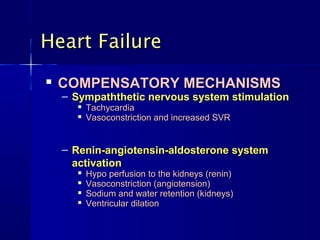 Heart Failure
   COMPENSATORY MECHANISMS
    – Sympaththetic nervous system stimulation
         Tachycardia
         Vasoconstriction and increased SVR


    – Renin-angiotensin-aldosterone system
      activation
         Hypo perfusion to the kidneys (renin)
         Vasoconstriction (angiotension)
         Sodium and water retention (kidneys)
         Ventricular dilation
 