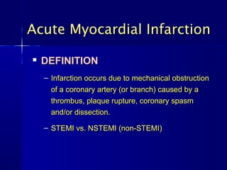 Acute Myocardial Infarction

   DEFINITION
    – Infarction occurs due to mechanical obstruction
      of a coronary artery (or branch) caused by a
      thrombus, plaque rupture, coronary spasm
      and/or dissection.

    – STEMI vs. NSTEMI (non-STEMI)
 