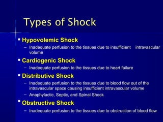 Types of Shock
   Hypovolemic Shock
    – Inadequate perfusion to the tissues due to insufficient    intravascular
      volume
   Cardiogenic Shock
    – Inadequate perfusion to the tissues due to heart failure
   Distributive Shock
    – Inadequate perfusion to the tissues due to blood flow out of the
      intravascular space causing insufficient intravascular volume
    – Anaphylactic, Septic, and Spinal Shock

    Obstructive Shock
    – Inadequate perfusion to the tissues due to obstruction of blood flow
 