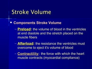 Stroke Volume
   Components Stroke Volume
    – Preload: the volume of blood in the ventricles
      at end diastole and the stretch placed on the
      muscle fibers
    – Afterload: the resistance the ventricles must
      overcome to eject it’s volume of blood
    – Contractility: the force with which the heart
      muscle contracts (myocardial compliance)
 