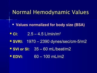 Normal Hemodynamic Values

       Values normalized for body size (BSA)

   CI:       2.5 – 4.5 L/min/m2
   SVRI: 1970 – 2390 dynes/sec/cm-5/m2
   SVI or SI:   35 – 60 mL/beat/m2
   EDVI:        60 – 100 mL/m2
 