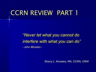 ““Never let what you cannot doNever let what you cannot do
interfere with what you can do”interfere with what you can do”
-- John WoodenJohn Wooden --
CCRN REVIEW PART 1CCRN REVIEW PART 1
Sherry L. Knowles, RN, CCRN, CRNISherry L. Knowles, RN, CCRN, CRNI
 