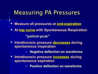 
Measure all pressures atMeasure all pressures at end-expirationend-expiration

AtAt top curvetop curve with Spontaneous Respirationwith Spontaneous Respiration
““patient-peak”patient-peak”

Intrathoracic pressureIntrathoracic pressure decreasesdecreases duringduring
spontaneous inspirationspontaneous inspiration
– Negative deflection on waveformsNegative deflection on waveforms

Intrathoracic pressureIntrathoracic pressure increasesincreases duringduring
spontaneous expirationspontaneous expiration
– Positive deflection on waveformsPositive deflection on waveforms
Measuring PA PressuresMeasuring PA Pressures
 