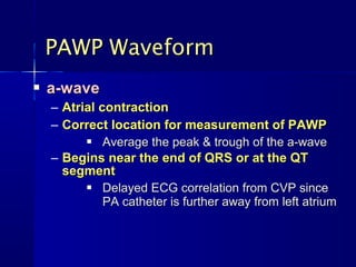  a-wavea-wave
– Atrial contractionAtrial contraction
– Correct location for measurement of PAWPCorrect location for measurement of PAWP
 Average the peak & trough of the a-waveAverage the peak & trough of the a-wave
– Begins near the end of QRS or at the QTBegins near the end of QRS or at the QT
segmentsegment
 Delayed ECG correlation from CVP sinceDelayed ECG correlation from CVP since
PA catheter is further away from left atriumPA catheter is further away from left atrium
PAWP WaveformPAWP Waveform
 