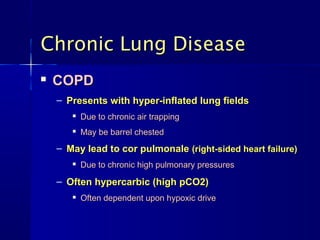 Chronic Lung DiseaseChronic Lung Disease

COPDCOPD
– Presents with hyper-inflated lung fieldsPresents with hyper-inflated lung fields

Due to chronic air trappingDue to chronic air trapping

May be barrel chestedMay be barrel chested
– May lead to cor pulmonaleMay lead to cor pulmonale (right-sided heart failure)(right-sided heart failure)

Due to chronic high pulmonary pressuresDue to chronic high pulmonary pressures
– Often hypercarbic (high pCO2)Often hypercarbic (high pCO2)

Often dependent upon hypoxic driveOften dependent upon hypoxic drive
 