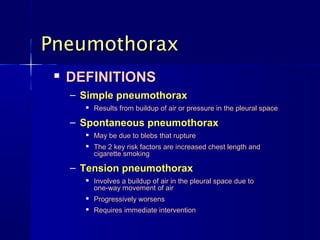 PneumothoraxPneumothorax

DEFINITIONSDEFINITIONS
– Simple pneumothoraxSimple pneumothorax

Results from buildup of air or pressure in the pleural spaceResults from buildup of air or pressure in the pleural space
– Spontaneous pneumothoraxSpontaneous pneumothorax

May be due to blebs that ruptureMay be due to blebs that rupture

The 2 key risk factors are increased chest length andThe 2 key risk factors are increased chest length and
cigarette smokingcigarette smoking
– Tension pneumothoraxTension pneumothorax

Involves a buildup of air in the pleural space due toInvolves a buildup of air in the pleural space due to
one-way movement of airone-way movement of air

Progressively worsensProgressively worsens

Requires immediate interventionRequires immediate intervention
 