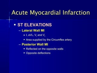  ST ELEVATIONSST ELEVATIONS
– Lateral Wall MILateral Wall MI
 I, aVL, VI, aVL, V55 and Vand V66
 Area supplied by the Circumflex arteryArea supplied by the Circumflex artery
– Posterior Wall MIPosterior Wall MI
 Reflected on the opposite wallsReflected on the opposite walls
 Opposite deflectionsOpposite deflections
Acute Myocardial InfarctionAcute Myocardial Infarction
 