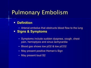  DefinitionDefinition
 Signs & SymptomsSigns & Symptoms
Pulmonary EmbolismPulmonary Embolism
– Arterial embolus that obstructs blood flow to the lungArterial embolus that obstructs blood flow to the lung
– Symptoms include sudden dyspnea, cough, chestSymptoms include sudden dyspnea, cough, chest
pain, hemoptysis and sinus tachycardiapain, hemoptysis and sinus tachycardia
– Blood gas shows low pO2 & low pCO2Blood gas shows low pO2 & low pCO2
– May present positive Homan’s SignMay present positive Homan’s Sign
– May present loud S2May present loud S2
 