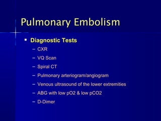
Diagnostic TestsDiagnostic Tests
– CXRCXR
– VQ ScanVQ Scan
– Spiral CTSpiral CT
– Pulmonary arteriogram/angiogramPulmonary arteriogram/angiogram
– Venous ultrasound of the lower extremitiesVenous ultrasound of the lower extremities
– ABG with low pO2 & low pCO2ABG with low pO2 & low pCO2
– D-DimerD-Dimer
Pulmonary EmbolismPulmonary Embolism
 