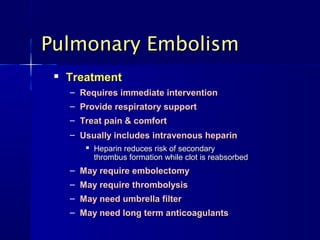 
TreatmentTreatment
– Requires immediate interventionRequires immediate intervention
– Provide respiratory supportProvide respiratory support
– Treat pain & comfortTreat pain & comfort
– Usually includes intravenous heparinUsually includes intravenous heparin

Heparin reduces risk of secondaryHeparin reduces risk of secondary
thrombus formation while clot is reabsorbedthrombus formation while clot is reabsorbed
– May require embolectomyMay require embolectomy
– May require thrombolysisMay require thrombolysis
– May need umbrella filterMay need umbrella filter
– May need long term anticoagulantsMay need long term anticoagulants
Pulmonary EmbolismPulmonary Embolism
 