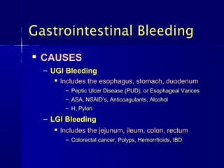 
CAUSESCAUSES
– UGI BleedingUGI Bleeding

Includes the esophagus, stomach, duodenumIncludes the esophagus, stomach, duodenum
– Peptic Ulcer Disease (PUD), or Esophageal VaricesPeptic Ulcer Disease (PUD), or Esophageal Varices
– ASA, NSAID’s, Anticoagulants, AlcoholASA, NSAID’s, Anticoagulants, Alcohol
– H. PyloriH. Pylori
– LGI BleedingLGI Bleeding

Includes the jejunum, ileum, colon, rectumIncludes the jejunum, ileum, colon, rectum
– Colorectal cancer, Polyps, Hemorrhoids, IBDColorectal cancer, Polyps, Hemorrhoids, IBD
Gastrointestinal BleedingGastrointestinal Bleeding
 