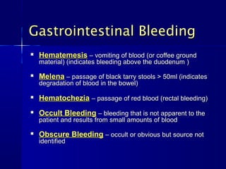 Gastrointestinal BleedingGastrointestinal Bleeding

HematemesisHematemesis – vomiting of blood (or coffee ground– vomiting of blood (or coffee ground
material) (indicates bleeding above the duodenum )material) (indicates bleeding above the duodenum )

MelenaMelena – passage of black tarry stools > 50ml (indicates– passage of black tarry stools > 50ml (indicates
degradation of blood in the bowel)degradation of blood in the bowel)

HematocheziaHematochezia – passage of red blood (rectal bleeding)– passage of red blood (rectal bleeding)

Occult BleedingOccult Bleeding – bleeding that is not apparent to the– bleeding that is not apparent to the
patient and results from small amounts of bloodpatient and results from small amounts of blood

Obscure BleedingObscure Bleeding – occult or obvious but source not– occult or obvious but source not
identifiedidentified
 