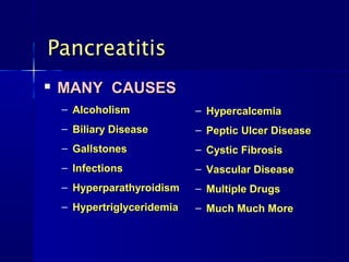 PancreatitisPancreatitis

MANY CAUSESMANY CAUSES
– AlcoholismAlcoholism
– Biliary DiseaseBiliary Disease
– GallstonesGallstones
– InfectionsInfections
– HyperparathyroidismHyperparathyroidism
– HypertriglyceridemiaHypertriglyceridemia
– HypercalcemiaHypercalcemia
– Peptic Ulcer DiseasePeptic Ulcer Disease
– Cystic FibrosisCystic Fibrosis
– Vascular DiseaseVascular Disease
– Multiple DrugsMultiple Drugs
– Much Much MoreMuch Much More
 