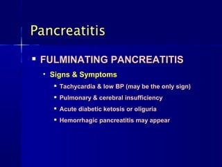 PancreatitisPancreatitis

FULMINATING PANCREATITISFULMINATING PANCREATITIS
• Signs & SymptomsSigns & Symptoms

Tachycardia & low BP (may be the only sign)Tachycardia & low BP (may be the only sign)

Pulmonary & cerebral insufficiencyPulmonary & cerebral insufficiency

Acute diabetic ketosis or oliguriaAcute diabetic ketosis or oliguria

Hemorrhagic pancreatitis may appearHemorrhagic pancreatitis may appear
 