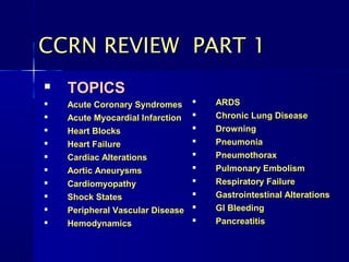 
TOPICSTOPICS

Acute Coronary SyndromesAcute Coronary Syndromes

Acute Myocardial InfarctionAcute Myocardial Infarction

Heart BlocksHeart Blocks

Heart FailureHeart Failure

Cardiac AlterationsCardiac Alterations

Aortic AneurysmsAortic Aneurysms

CardiomyopathyCardiomyopathy

Shock StatesShock States

Peripheral Vascular DiseasePeripheral Vascular Disease

HemodynamicsHemodynamics

ARDSARDS

Chronic Lung DiseaseChronic Lung Disease

DrowningDrowning

PneumoniaPneumonia

PneumothoraxPneumothorax

Pulmonary EmbolismPulmonary Embolism

Respiratory FailureRespiratory Failure

Gastrointestinal AlterationsGastrointestinal Alterations

GI BleedingGI Bleeding

PancreatitisPancreatitis
CCRN REVIEW PART 1CCRN REVIEW PART 1
 