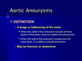 Aortic AneurysmsAortic Aneurysms

DEFINITIONDEFINITION
– A bulge or ballooning of the aortaA bulge or ballooning of the aorta

When the walls of the aneurysm include all threeWhen the walls of the aneurysm include all three
layers of the artery, they are called true aneurysmslayers of the artery, they are called true aneurysms

When the wall of the aneurysm include only theWhen the wall of the aneurysm include only the
outer layer, it is called a pseudo-aneurysmouter layer, it is called a pseudo-aneurysm
– May be thoracic or abdominalMay be thoracic or abdominal
 