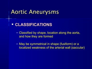 Aortic AneurysmsAortic Aneurysms

CLASSIFICATIONSCLASSIFICATIONS
– Classified by shape, location along the aorta,Classified by shape, location along the aorta,
and how they are formedand how they are formed
– May be symmetrical in shape (fusiform) or aMay be symmetrical in shape (fusiform) or a
localized weakness of the arterial wall (saccular)localized weakness of the arterial wall (saccular)
 