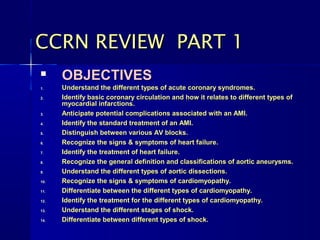 
OBJECTIVESOBJECTIVES
1.1. Understand the different types of acute coronary syndromes.Understand the different types of acute coronary syndromes.
2.2. Identify basic coronary circulation and how it relates to different types ofIdentify basic coronary circulation and how it relates to different types of
myocardial infarctions.myocardial infarctions.
3.3. Anticipate potential complications associated with an AMI.Anticipate potential complications associated with an AMI.
4.4. Identify the standard treatment of an AMI.Identify the standard treatment of an AMI.
5.5. Distinguish between various AV blocks.Distinguish between various AV blocks.
6.6. Recognize the signs & symptoms of heart failure.Recognize the signs & symptoms of heart failure.
7.7. Identify the treatment of heart failure.Identify the treatment of heart failure.
8.8. Recognize the general definition and classifications of aortic aneurysms.Recognize the general definition and classifications of aortic aneurysms.
9.9. Understand the different types of aortic dissections.Understand the different types of aortic dissections.
10.10. Recognize the signs & symptoms of cardiomyopathy.Recognize the signs & symptoms of cardiomyopathy.
11.11. Differentiate between the different types of cardiomyopathy.Differentiate between the different types of cardiomyopathy.
12.12. Identify the treatment for the different types of cardiomyopathy.Identify the treatment for the different types of cardiomyopathy.
13.13. Understand the different stages of shock.Understand the different stages of shock.
14.14. Differentiate between different types of shock.Differentiate between different types of shock.
CCRN REVIEW PART 1CCRN REVIEW PART 1
 