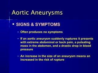 Aortic AneurysmsAortic Aneurysms

SIGNS & SYMPTOMSSIGNS & SYMPTOMS
– Often produces no symptomsOften produces no symptoms
– If an aortic aneurysm suddenly ruptures it presentsIf an aortic aneurysm suddenly ruptures it presents
with extreme abdominal or back pain, a pulsatingwith extreme abdominal or back pain, a pulsating
mass in the abdomen, and a drastic drop in bloodmass in the abdomen, and a drastic drop in blood
pressurepressure
– An increase in the size of an aneurysm means anAn increase in the size of an aneurysm means an
increased in the risk of ruptureincreased in the risk of rupture
 