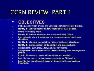 
OBJECTIVESOBJECTIVES
15.15. Distinguish between arterial and venous peripheral vascular disease.Distinguish between arterial and venous peripheral vascular disease.
16.16. Identify the various treatments for peripheral vascular disease.Identify the various treatments for peripheral vascular disease.
17.17. Define respiratory failure.Define respiratory failure.
18.18. Identify the various treatments for acute respiratory failure.Identify the various treatments for acute respiratory failure.
19.19. Recognize the signs & symptoms and causes of various respiratoryRecognize the signs & symptoms and causes of various respiratory
alterations.alterations.
20.20. Identify the standard treatment for various respiratory alterations.Identify the standard treatment for various respiratory alterations.
21.21. Identify the components of cardiac output and stroke volume.Identify the components of cardiac output and stroke volume.
22.22. Recognize the pulmonary artery catheter waveforms.Recognize the pulmonary artery catheter waveforms.
23.23. Recognize the basic treatments used for commonly seen hemodynamicRecognize the basic treatments used for commonly seen hemodynamic
profiles.profiles.
24.24. Explain the common causes of gastrointestinal bleeding.Explain the common causes of gastrointestinal bleeding.
25.25. Describe the most commonly seen treatments for GI bleeding.Describe the most commonly seen treatments for GI bleeding.
26.26. Describe the signs & symptoms of acute pancreatitis and availableDescribe the signs & symptoms of acute pancreatitis and available
treatments.treatments.
CCRN REVIEW PART 1CCRN REVIEW PART 1
 