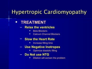 Hypertropic CardiomyopathyHypertropic Cardiomyopathy

TREATMENTTREATMENT
– Relax the ventriclesRelax the ventricles
 Beta BlockersBeta Blockers
 Calcium Channel BlockersCalcium Channel Blockers
– Slow the Heart RateSlow the Heart Rate
 Increase filling timeIncrease filling time
– Use Negative InotropesUse Negative Inotropes
 Optimize diastolic fillingOptimize diastolic filling
– Do Not use NTGDo Not use NTG
 Dilation will worsen the problemDilation will worsen the problem
 
