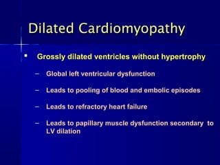 Dilated CardiomyopathyDilated Cardiomyopathy

Grossly dilated ventricles without hypertrophyGrossly dilated ventricles without hypertrophy
– Global left ventricular dysfunctionGlobal left ventricular dysfunction
– Leads to pooling of blood and embolic episodesLeads to pooling of blood and embolic episodes
– Leads to refractory heart failureLeads to refractory heart failure
– Leads to papillary muscle dysfunction secondary toLeads to papillary muscle dysfunction secondary to
LV dilationLV dilation
 