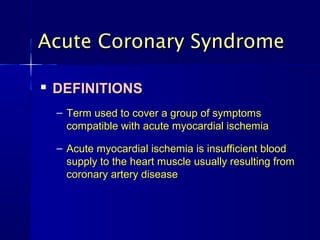 
DEFINITIONSDEFINITIONS
– Term used to cover a group of symptomsTerm used to cover a group of symptoms
compatible with acute myocardial ischemiacompatible with acute myocardial ischemia
– Acute myocardial ischemia is insufficient bloodAcute myocardial ischemia is insufficient blood
supply to the heart muscle usually resulting fromsupply to the heart muscle usually resulting from
coronary artery diseasecoronary artery disease
Acute Coronary SyndromeAcute Coronary Syndrome
 