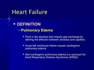 
DEFINITIONDEFINITION
– Pulmonary EdemaPulmonary Edema

Fluid in the alveolus that impairs gas exchange byFluid in the alveolus that impairs gas exchange by
altering the diffusion between alveolus andaltering the diffusion between alveolus and capillarycapillary

Acute left ventricular failure causes cardiogenicAcute left ventricular failure causes cardiogenic
pulmonary edemapulmonary edema

Non-cardiogenic pulmonary edema is a synonym forNon-cardiogenic pulmonary edema is a synonym for
Adult Respiratory Distress Syndrome (ARDS)Adult Respiratory Distress Syndrome (ARDS)
Heart FailureHeart Failure
 